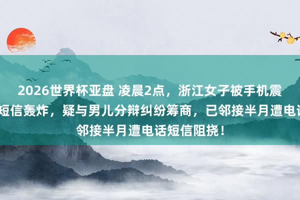 2026世界杯亚盘 凌晨2点,浙江女子被手机震醒:127条短信轰炸,疑与男儿分辩纠纷筹商,已邻接半月遭电话短信阻挠!