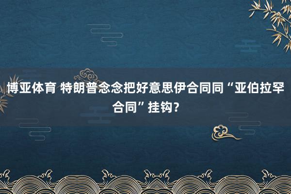 博亚体育 特朗普念念把好意思伊合同同“亚伯拉罕合同”挂钩?