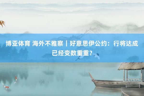 博亚体育 海外不雅察|好意思伊公约:行将达成已经变数重重?