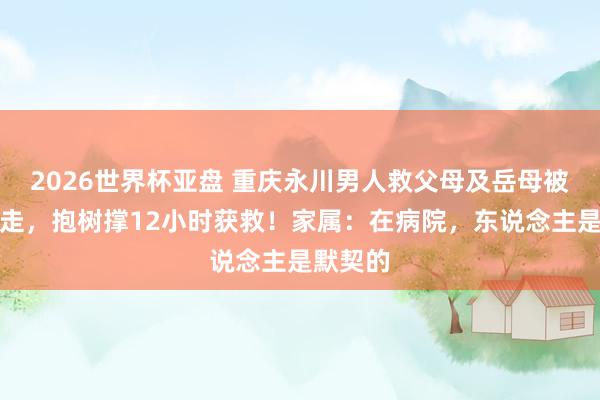 2026世界杯亚盘 重庆永川男人救父母及岳母被洪流卷走,抱树撑12小时获救!家属:在病院,东说念主是默契的