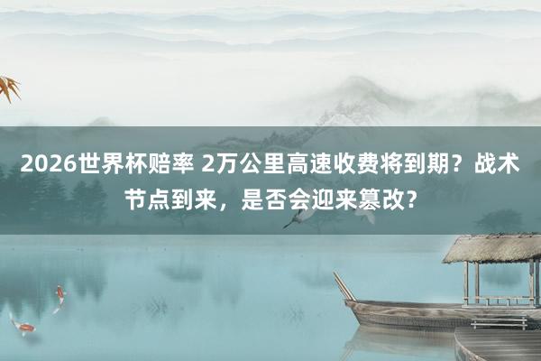 2026世界杯赔率 2万公里高速收费将到期？战术节点到来，是否会迎来篡改？