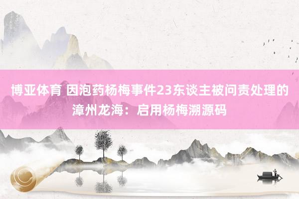 博亚体育 因泡药杨梅事件23东谈主被问责处理的漳州龙海：启用杨梅溯源码