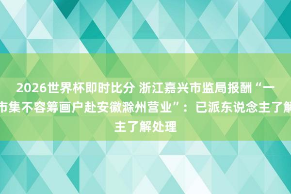2026世界杯即时比分 浙江嘉兴市监局报酬“一世果市集不容筹画户赴安徽滁州营业”:已派东说念主了解处理