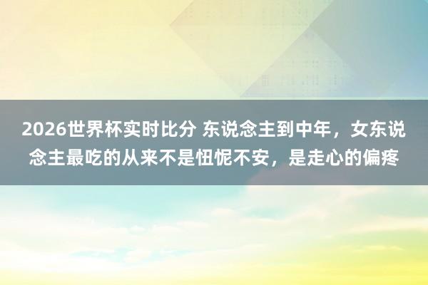 2026世界杯实时比分 东说念主到中年,女东说念主最吃的从来不是忸怩不安,是走心的偏疼