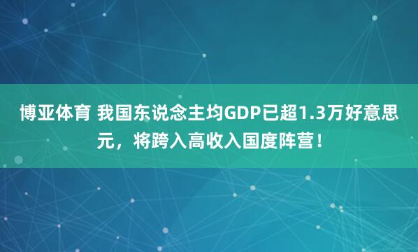博亚体育 我国东说念主均GDP已超1.3万好意思元,将跨入高收入国度阵营!