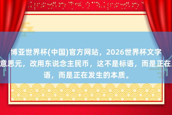 博亚世界杯(中国)官方网站,2026世界杯文字直播 毁灭好意思元,改用东说念主民币,这不是标语,而是正在发生的本质。