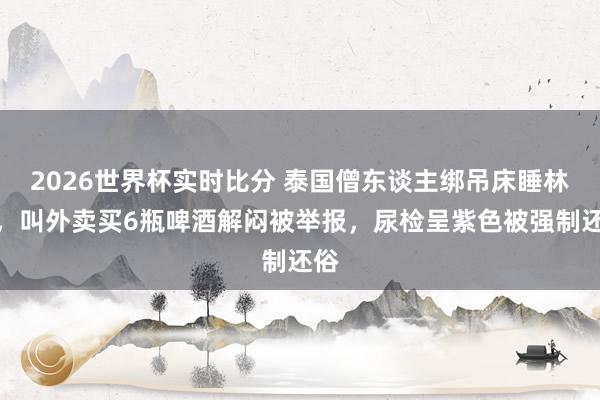 2026世界杯实时比分 泰国僧东谈主绑吊床睡林中,叫外卖买6瓶啤酒解闷被举报,尿检呈紫色被强制还俗