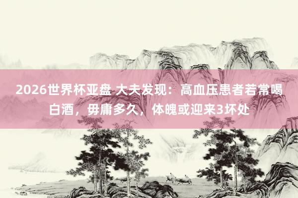 2026世界杯亚盘 大夫发现:高血压患者若常喝白酒,毋庸多久,体魄或迎来3坏处
