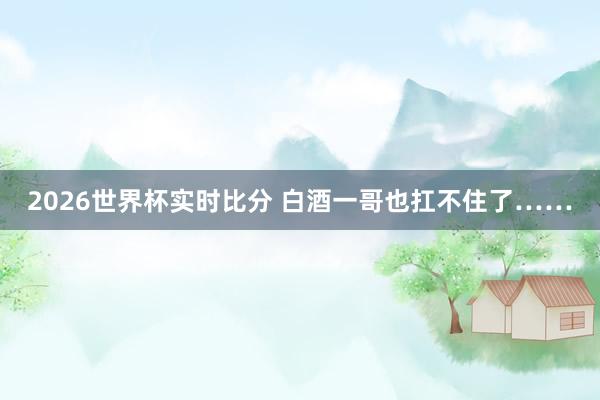 2026世界杯实时比分 白酒一哥也扛不住了……