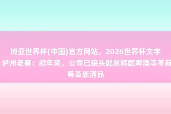 博亚世界杯(中国)官方网站,2026世界杯文字直播 泸州老窖:频年来,公司已接头配置精酿啤酒等革新酒品