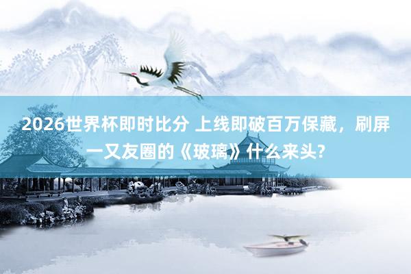 2026世界杯即时比分 上线即破百万保藏,刷屏一又友圈的《玻璃》什么来头?