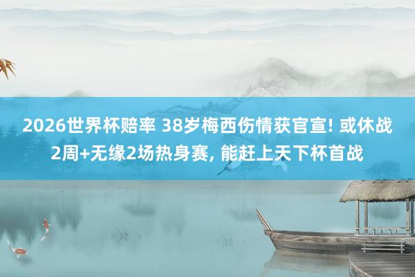 2026世界杯赔率 38岁梅西伤情获官宣! 或休战2周+无缘2场热身赛, 能赶上天下杯首战