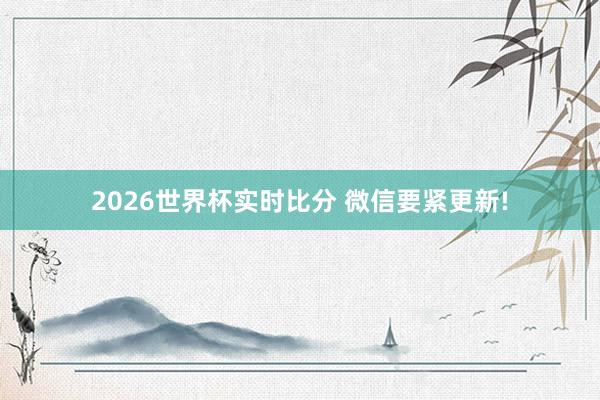 2026世界杯实时比分 微信要紧更新!