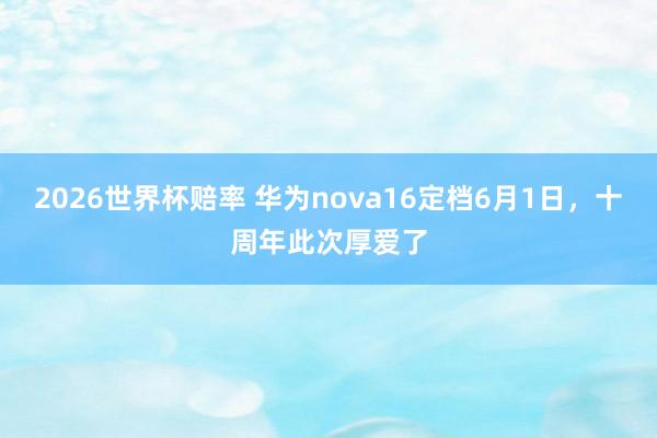 2026世界杯赔率 华为nova16定档6月1日,十周年此次厚爱了