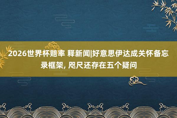 2026世界杯赔率 释新闻|好意思伊达成关怀备忘录框架, 咫尺还存在五个疑问