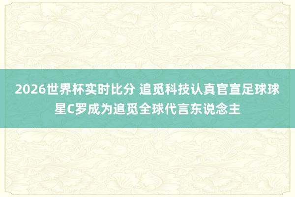 2026世界杯实时比分 追觅科技认真官宣足球球星C罗成为追觅全球代言东说念主