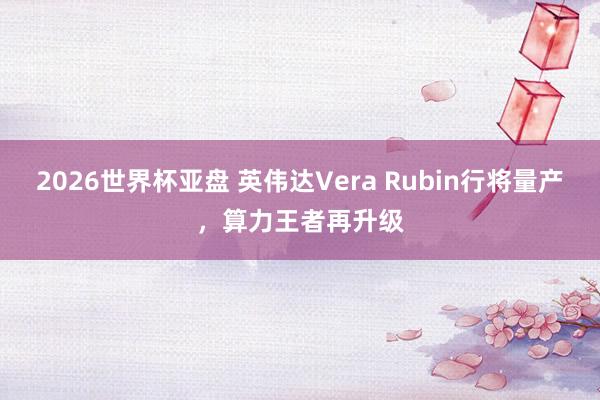 2026世界杯亚盘 英伟达Vera Rubin行将量产,算力王者再升级