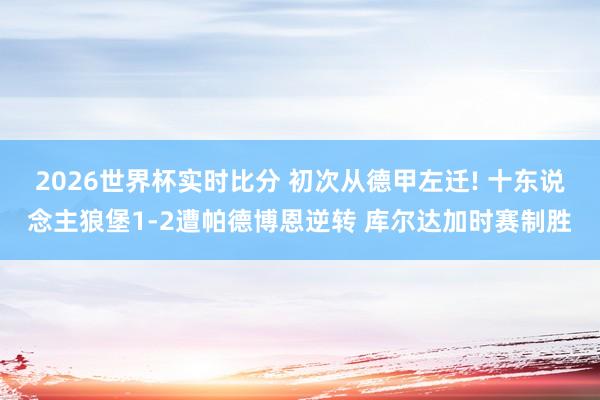 2026世界杯实时比分 初次从德甲左迁! 十东说念主狼堡1-2遭帕德博恩逆转 库尔达加时赛制胜