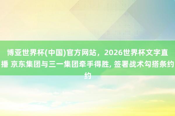 博亚世界杯(中国)官方网站,2026世界杯文字直播 京东集团与三一集团牵手得胜, 签署战术勾搭条约