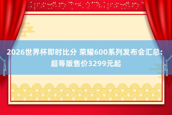 2026世界杯即时比分 荣耀600系列发布会汇总: 超等版售价3299元起