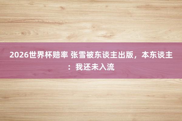 2026世界杯赔率 张雪被东谈主出版,本东谈主:我还未入流