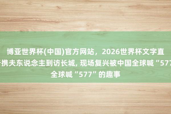 博亚世界杯(中国)官方网站,2026世界杯文字直播 武契奇携夫东说念主到访长城, 现场复兴被中国全球喊“577”的趣事