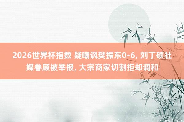 2026世界杯指数 疑嘲讽樊振东0-6, 刘丁硕社媒眷顾被举报, 大宗商家切割拒却调和