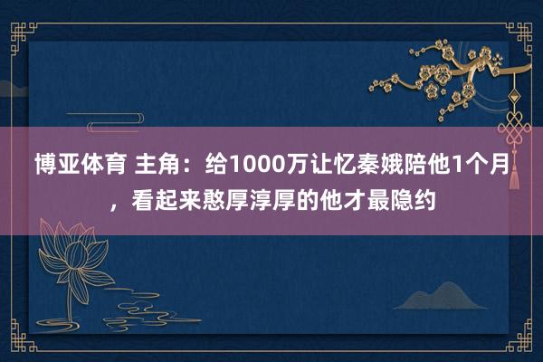 博亚体育 主角:给1000万让忆秦娥陪他1个月,看起来憨厚淳厚的他才最隐约