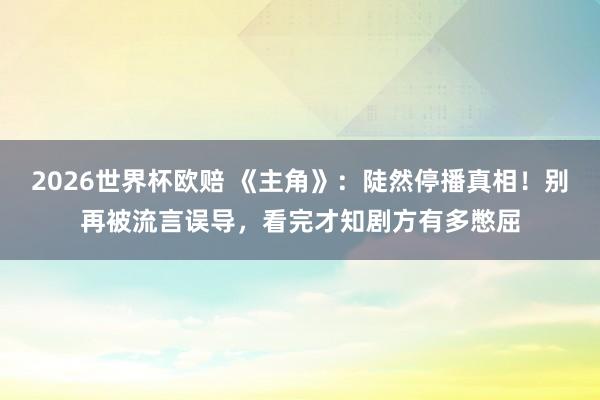 2026世界杯欧赔 《主角》:陡然停播真相!别再被流言误导,看完才知剧方有多憋屈