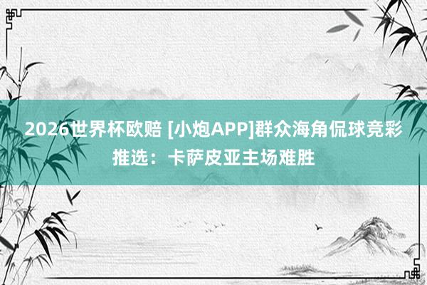 2026世界杯欧赔 [小炮APP]群众海角侃球竞彩推选：卡萨皮亚主场难胜