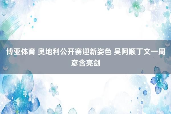 博亚体育 奥地利公开赛迎新姿色 吴阿顺丁文一周彦含亮剑