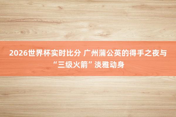 2026世界杯实时比分 广州蒲公英的得手之夜与“三级火箭”淡雅动身