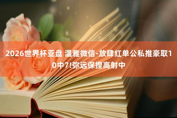 2026世界杯亚盘 温雅微信-放肆红单公私推豪取10中7!弥远保捏高射中