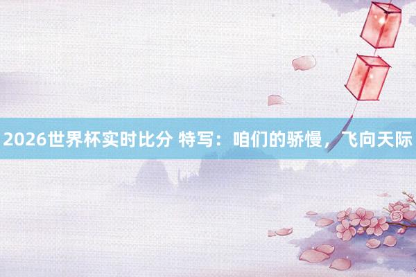 2026世界杯实时比分 特写:咱们的骄慢,飞向天际