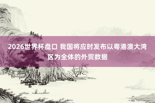 2026世界杯盘口 我国将应时发布以粤港澳大湾区为全体的外贸数据