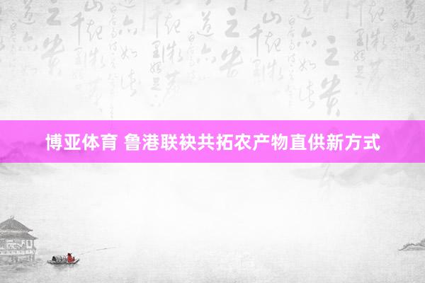 博亚体育 鲁港联袂共拓农产物直供新方式