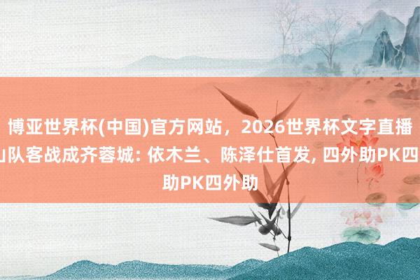 博亚世界杯(中国)官方网站，2026世界杯文字直播 泰山队客战成齐蓉城: 依木兰、陈泽仕首发， 四外助PK四外助