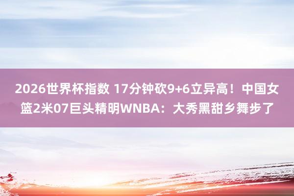2026世界杯指数 17分钟砍9+6立异高!中国女篮2米07巨头精明WNBA:大秀黑甜乡舞步了