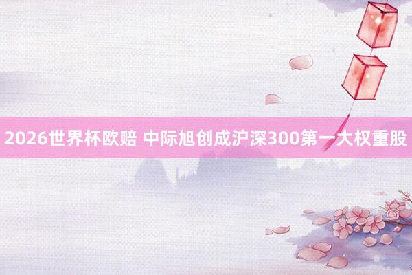 2026世界杯欧赔 中际旭创成沪深300第一大权重股