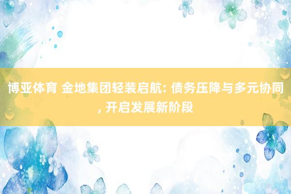 博亚体育 金地集团轻装启航: 债务压降与多元协同, 开启发展新阶段