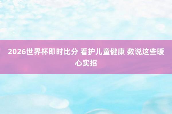 2026世界杯即时比分 看护儿童健康 数说这些暖心实招