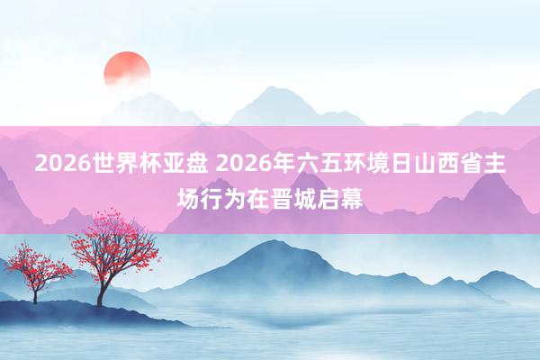 2026世界杯亚盘 2026年六五环境日山西省主场行为在晋城启幕