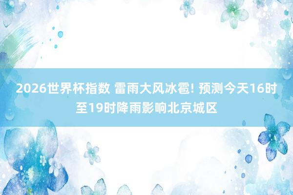 2026世界杯指数 雷雨大风冰雹! 预测今天16时至19时降雨影响北京城区