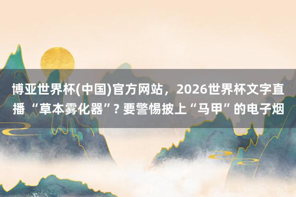 博亚世界杯(中国)官方网站,2026世界杯文字直播 “草本雾化器”? 要警惕披上“马甲”的电子烟