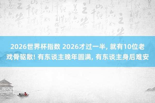 2026世界杯指数 2026才过一半, 就有10位老戏骨驱散! 有东谈主晚年圆满, 有东谈主身后难安