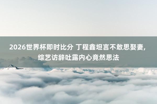 2026世界杯即时比分 丁程鑫坦言不敢思娶妻, 综艺访辞吐露内心竟然思法