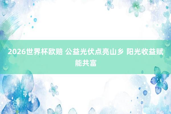 2026世界杯欧赔 公益光伏点亮山乡 阳光收益赋能共富