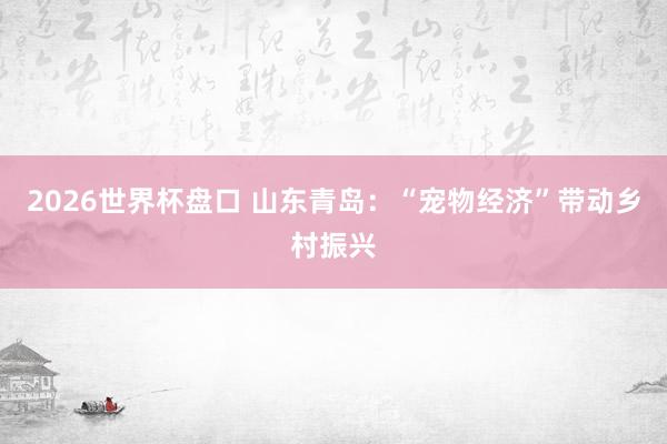 2026世界杯盘口 山东青岛:“宠物经济”带动乡村振兴