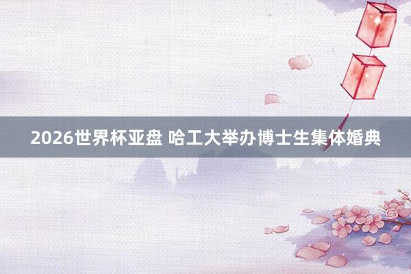 2026世界杯亚盘 哈工大举办博士生集体婚典