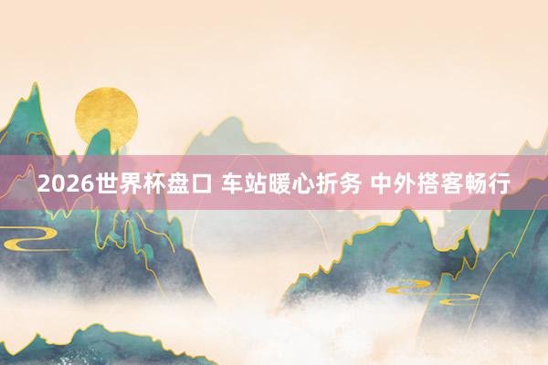 2026世界杯盘口 车站暖心折务 中外搭客畅行